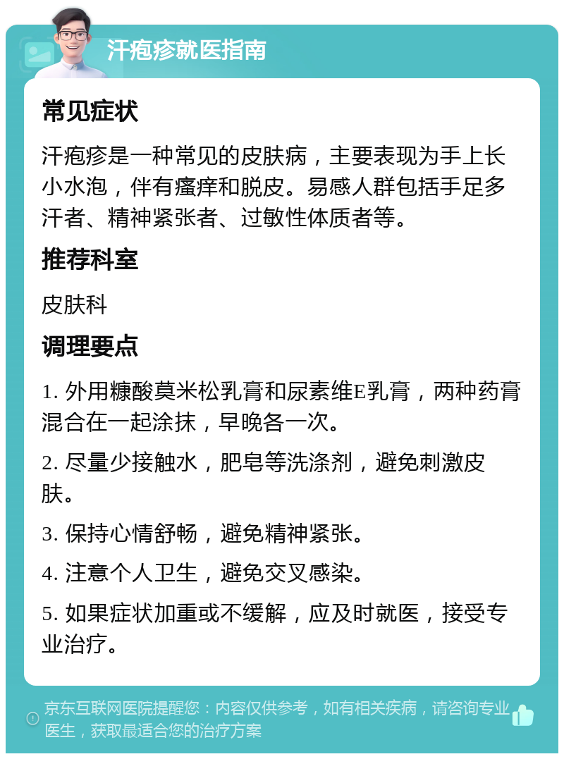 汗疱疹就医指南 常见症状 汗疱疹是一种常见的皮肤病，主要表现为手上长小水泡，伴有瘙痒和脱皮。易感人群包括手足多汗者、精神紧张者、过敏性体质者等。 推荐科室 皮肤科 调理要点 1. 外用糠酸莫米松乳膏和尿素维E乳膏，两种药膏混合在一起涂抹，早晚各一次。 2. 尽量少接触水，肥皂等洗涤剂，避免刺激皮肤。 3. 保持心情舒畅，避免精神紧张。 4. 注意个人卫生，避免交叉感染。 5. 如果症状加重或不缓解，应及时就医，接受专业治疗。