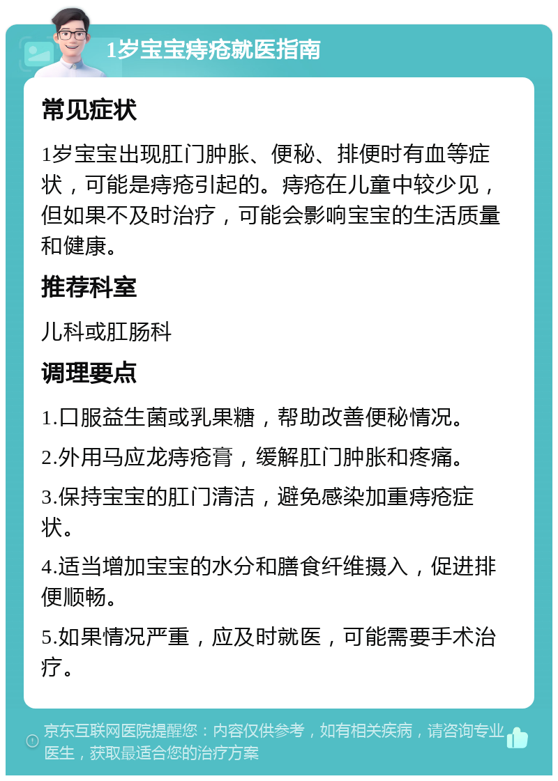 1岁宝宝痔疮就医指南 常见症状 1岁宝宝出现肛门肿胀、便秘、排便时有血等症状，可能是痔疮引起的。痔疮在儿童中较少见，但如果不及时治疗，可能会影响宝宝的生活质量和健康。 推荐科室 儿科或肛肠科 调理要点 1.口服益生菌或乳果糖，帮助改善便秘情况。 2.外用马应龙痔疮膏，缓解肛门肿胀和疼痛。 3.保持宝宝的肛门清洁，避免感染加重痔疮症状。 4.适当增加宝宝的水分和膳食纤维摄入，促进排便顺畅。 5.如果情况严重，应及时就医，可能需要手术治疗。