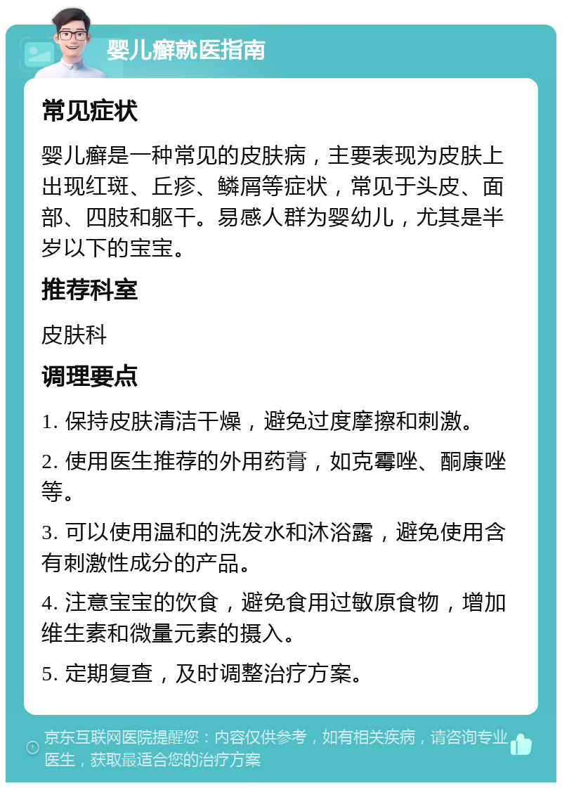 婴儿癣就医指南 常见症状 婴儿癣是一种常见的皮肤病，主要表现为皮肤上出现红斑、丘疹、鳞屑等症状，常见于头皮、面部、四肢和躯干。易感人群为婴幼儿，尤其是半岁以下的宝宝。 推荐科室 皮肤科 调理要点 1. 保持皮肤清洁干燥，避免过度摩擦和刺激。 2. 使用医生推荐的外用药膏，如克霉唑、酮康唑等。 3. 可以使用温和的洗发水和沐浴露，避免使用含有刺激性成分的产品。 4. 注意宝宝的饮食，避免食用过敏原食物，增加维生素和微量元素的摄入。 5. 定期复查，及时调整治疗方案。