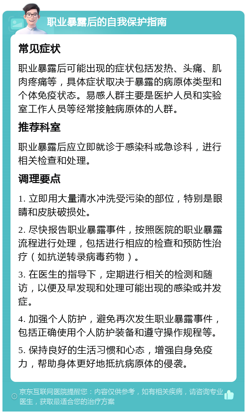 职业暴露后的自我保护指南 常见症状 职业暴露后可能出现的症状包括发热、头痛、肌肉疼痛等，具体症状取决于暴露的病原体类型和个体免疫状态。易感人群主要是医护人员和实验室工作人员等经常接触病原体的人群。 推荐科室 职业暴露后应立即就诊于感染科或急诊科，进行相关检查和处理。 调理要点 1. 立即用大量清水冲洗受污染的部位，特别是眼睛和皮肤破损处。 2. 尽快报告职业暴露事件，按照医院的职业暴露流程进行处理，包括进行相应的检查和预防性治疗（如抗逆转录病毒药物）。 3. 在医生的指导下，定期进行相关的检测和随访，以便及早发现和处理可能出现的感染或并发症。 4. 加强个人防护，避免再次发生职业暴露事件，包括正确使用个人防护装备和遵守操作规程等。 5. 保持良好的生活习惯和心态，增强自身免疫力，帮助身体更好地抵抗病原体的侵袭。