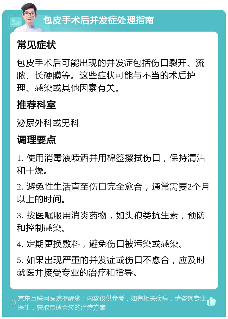 包皮手术后并发症处理指南 常见症状 包皮手术后可能出现的并发症包括伤口裂开、流脓、长硬膜等。这些症状可能与不当的术后护理、感染或其他因素有关。 推荐科室 泌尿外科或男科 调理要点 1. 使用消毒液喷洒并用棉签擦拭伤口，保持清洁和干燥。 2. 避免性生活直至伤口完全愈合，通常需要2个月以上的时间。 3. 按医嘱服用消炎药物，如头孢类抗生素，预防和控制感染。 4. 定期更换敷料，避免伤口被污染或感染。 5. 如果出现严重的并发症或伤口不愈合，应及时就医并接受专业的治疗和指导。