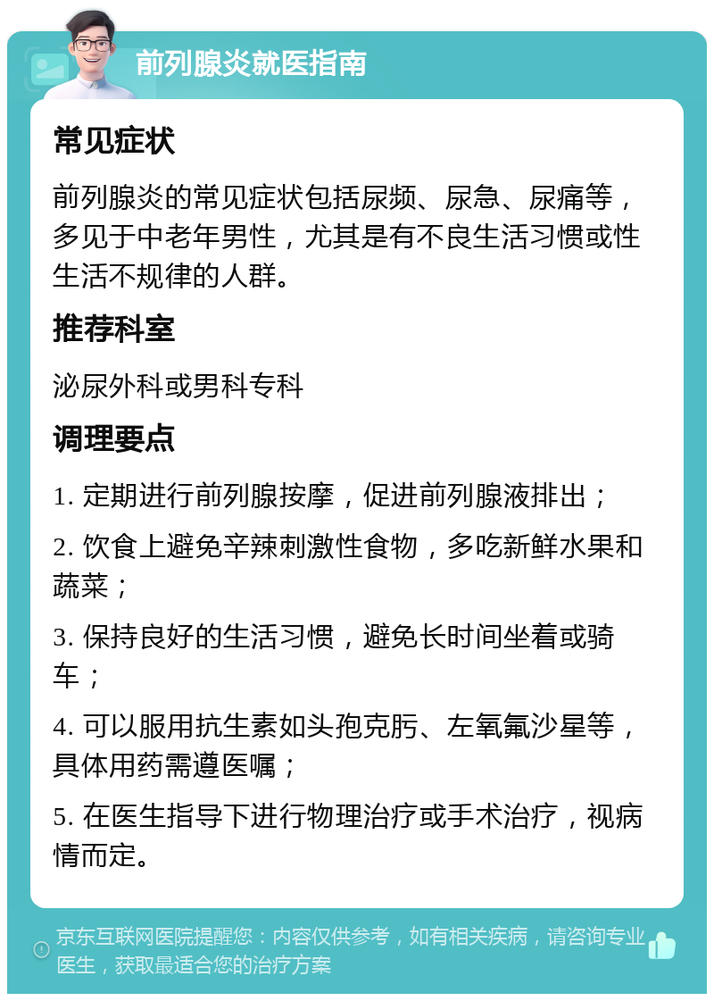 前列腺炎就医指南 常见症状 前列腺炎的常见症状包括尿频、尿急、尿痛等，多见于中老年男性，尤其是有不良生活习惯或性生活不规律的人群。 推荐科室 泌尿外科或男科专科 调理要点 1. 定期进行前列腺按摩，促进前列腺液排出； 2. 饮食上避免辛辣刺激性食物，多吃新鲜水果和蔬菜； 3. 保持良好的生活习惯，避免长时间坐着或骑车； 4. 可以服用抗生素如头孢克肟、左氧氟沙星等，具体用药需遵医嘱； 5. 在医生指导下进行物理治疗或手术治疗，视病情而定。