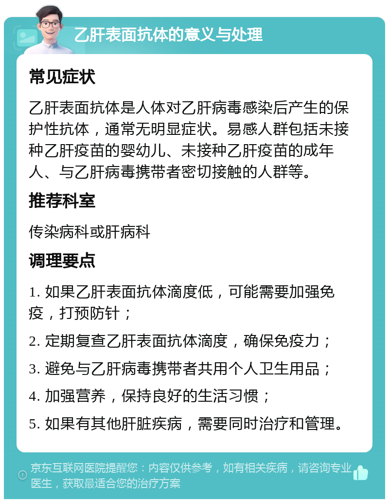 乙肝表面抗体的意义与处理 常见症状 乙肝表面抗体是人体对乙肝病毒感染后产生的保护性抗体，通常无明显症状。易感人群包括未接种乙肝疫苗的婴幼儿、未接种乙肝疫苗的成年人、与乙肝病毒携带者密切接触的人群等。 推荐科室 传染病科或肝病科 调理要点 1. 如果乙肝表面抗体滴度低，可能需要加强免疫，打预防针； 2. 定期复查乙肝表面抗体滴度，确保免疫力； 3. 避免与乙肝病毒携带者共用个人卫生用品； 4. 加强营养，保持良好的生活习惯； 5. 如果有其他肝脏疾病，需要同时治疗和管理。