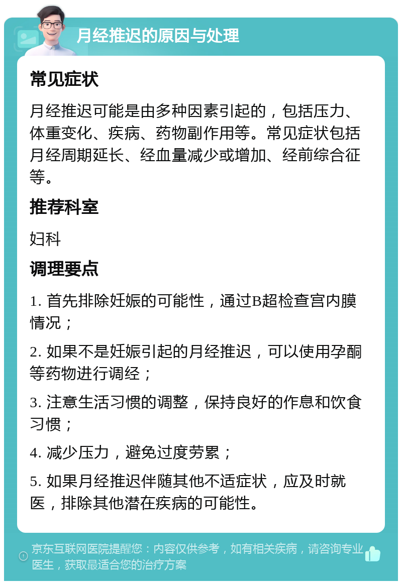 月经推迟的原因与处理 常见症状 月经推迟可能是由多种因素引起的，包括压力、体重变化、疾病、药物副作用等。常见症状包括月经周期延长、经血量减少或增加、经前综合征等。 推荐科室 妇科 调理要点 1. 首先排除妊娠的可能性，通过B超检查宫内膜情况； 2. 如果不是妊娠引起的月经推迟，可以使用孕酮等药物进行调经； 3. 注意生活习惯的调整，保持良好的作息和饮食习惯； 4. 减少压力，避免过度劳累； 5. 如果月经推迟伴随其他不适症状，应及时就医，排除其他潜在疾病的可能性。