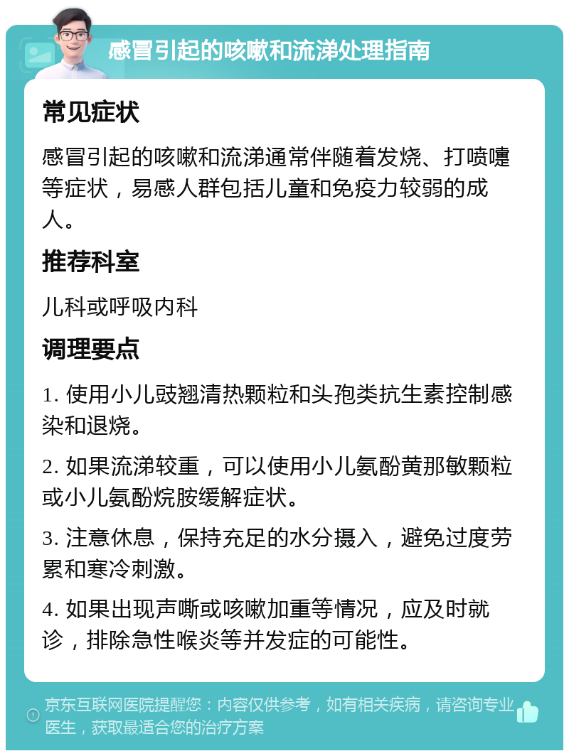 感冒引起的咳嗽和流涕处理指南 常见症状 感冒引起的咳嗽和流涕通常伴随着发烧、打喷嚏等症状，易感人群包括儿童和免疫力较弱的成人。 推荐科室 儿科或呼吸内科 调理要点 1. 使用小儿豉翘清热颗粒和头孢类抗生素控制感染和退烧。 2. 如果流涕较重，可以使用小儿氨酚黄那敏颗粒或小儿氨酚烷胺缓解症状。 3. 注意休息，保持充足的水分摄入，避免过度劳累和寒冷刺激。 4. 如果出现声嘶或咳嗽加重等情况，应及时就诊，排除急性喉炎等并发症的可能性。