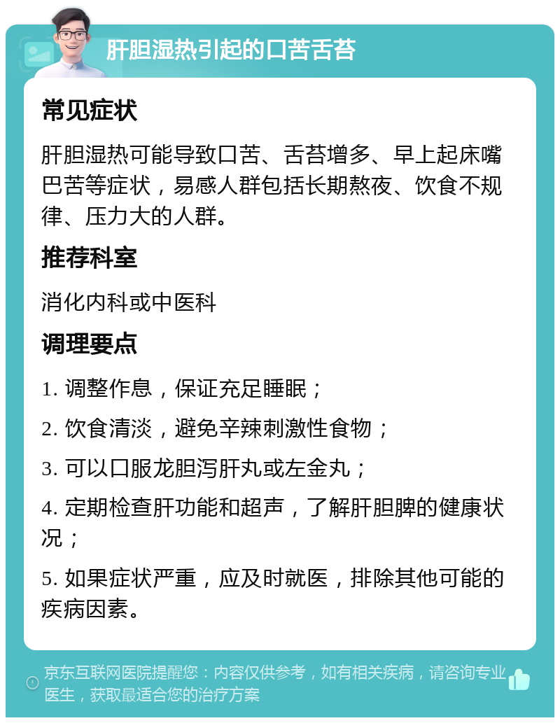 肝胆湿热引起的口苦舌苔 常见症状 肝胆湿热可能导致口苦、舌苔增多、早上起床嘴巴苦等症状，易感人群包括长期熬夜、饮食不规律、压力大的人群。 推荐科室 消化内科或中医科 调理要点 1. 调整作息，保证充足睡眠； 2. 饮食清淡，避免辛辣刺激性食物； 3. 可以口服龙胆泻肝丸或左金丸； 4. 定期检查肝功能和超声，了解肝胆脾的健康状况； 5. 如果症状严重，应及时就医，排除其他可能的疾病因素。