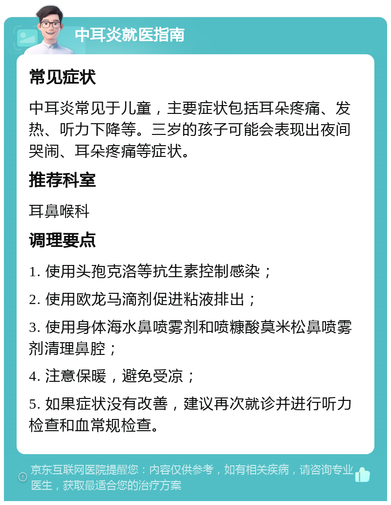 中耳炎就医指南 常见症状 中耳炎常见于儿童，主要症状包括耳朵疼痛、发热、听力下降等。三岁的孩子可能会表现出夜间哭闹、耳朵疼痛等症状。 推荐科室 耳鼻喉科 调理要点 1. 使用头孢克洛等抗生素控制感染； 2. 使用欧龙马滴剂促进粘液排出； 3. 使用身体海水鼻喷雾剂和喷糠酸莫米松鼻喷雾剂清理鼻腔； 4. 注意保暖，避免受凉； 5. 如果症状没有改善，建议再次就诊并进行听力检查和血常规检查。