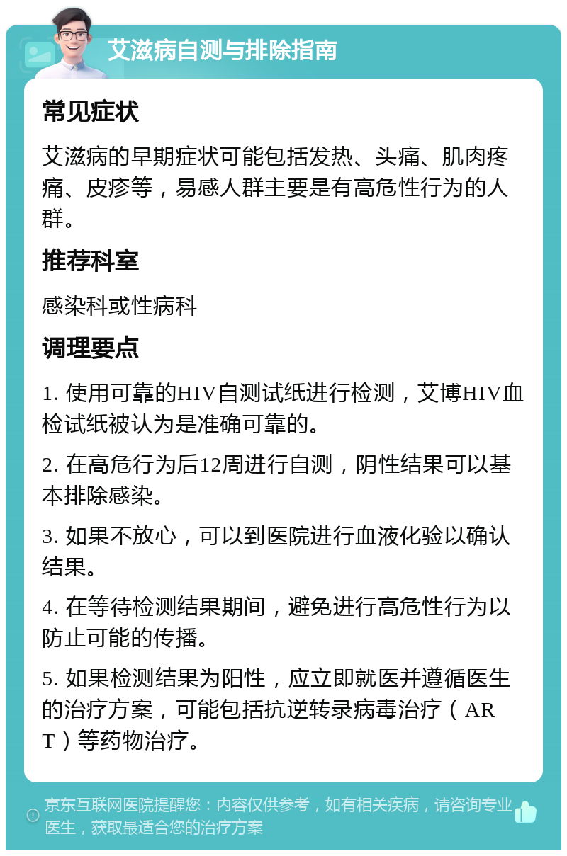 艾滋病自测与排除指南 常见症状 艾滋病的早期症状可能包括发热、头痛、肌肉疼痛、皮疹等，易感人群主要是有高危性行为的人群。 推荐科室 感染科或性病科 调理要点 1. 使用可靠的HIV自测试纸进行检测，艾博HIV血检试纸被认为是准确可靠的。 2. 在高危行为后12周进行自测，阴性结果可以基本排除感染。 3. 如果不放心，可以到医院进行血液化验以确认结果。 4. 在等待检测结果期间，避免进行高危性行为以防止可能的传播。 5. 如果检测结果为阳性，应立即就医并遵循医生的治疗方案，可能包括抗逆转录病毒治疗（ART）等药物治疗。