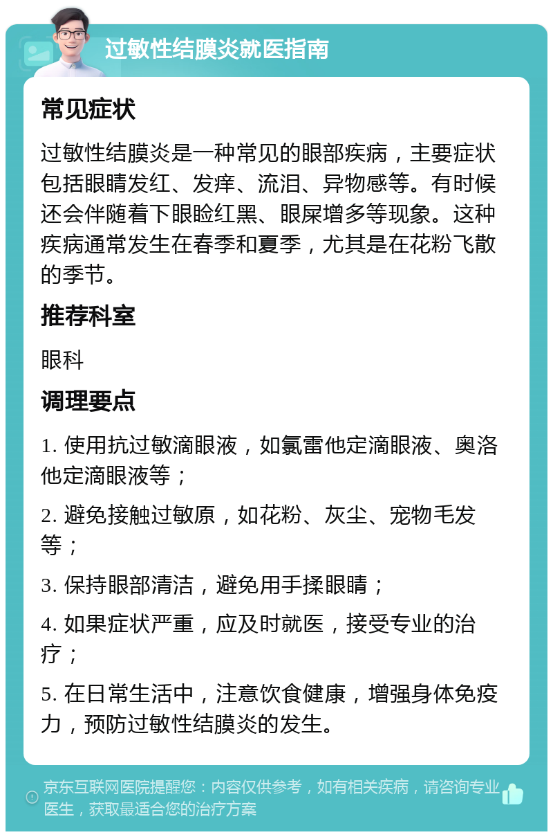 过敏性结膜炎就医指南 常见症状 过敏性结膜炎是一种常见的眼部疾病，主要症状包括眼睛发红、发痒、流泪、异物感等。有时候还会伴随着下眼睑红黑、眼屎增多等现象。这种疾病通常发生在春季和夏季，尤其是在花粉飞散的季节。 推荐科室 眼科 调理要点 1. 使用抗过敏滴眼液，如氯雷他定滴眼液、奥洛他定滴眼液等； 2. 避免接触过敏原，如花粉、灰尘、宠物毛发等； 3. 保持眼部清洁，避免用手揉眼睛； 4. 如果症状严重，应及时就医，接受专业的治疗； 5. 在日常生活中，注意饮食健康，增强身体免疫力，预防过敏性结膜炎的发生。