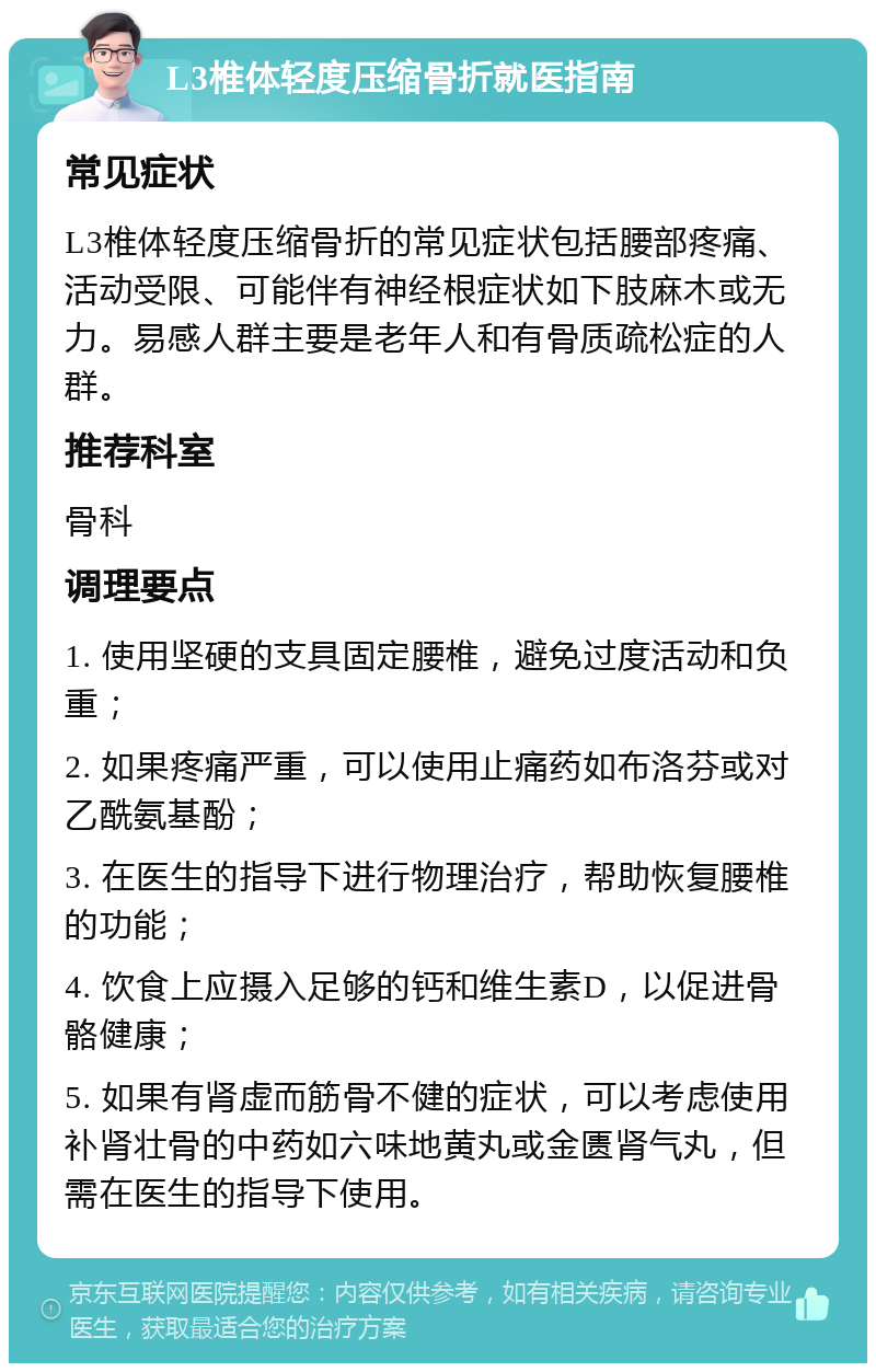 L3椎体轻度压缩骨折就医指南 常见症状 L3椎体轻度压缩骨折的常见症状包括腰部疼痛、活动受限、可能伴有神经根症状如下肢麻木或无力。易感人群主要是老年人和有骨质疏松症的人群。 推荐科室 骨科 调理要点 1. 使用坚硬的支具固定腰椎，避免过度活动和负重； 2. 如果疼痛严重，可以使用止痛药如布洛芬或对乙酰氨基酚； 3. 在医生的指导下进行物理治疗，帮助恢复腰椎的功能； 4. 饮食上应摄入足够的钙和维生素D，以促进骨骼健康； 5. 如果有肾虚而筋骨不健的症状，可以考虑使用补肾壮骨的中药如六味地黄丸或金匮肾气丸，但需在医生的指导下使用。