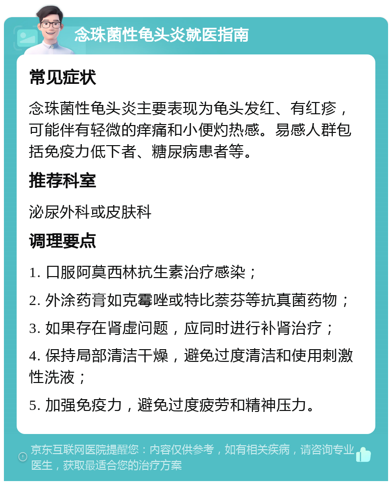 念珠菌性龟头炎就医指南 常见症状 念珠菌性龟头炎主要表现为龟头发红、有红疹，可能伴有轻微的痒痛和小便灼热感。易感人群包括免疫力低下者、糖尿病患者等。 推荐科室 泌尿外科或皮肤科 调理要点 1. 口服阿莫西林抗生素治疗感染； 2. 外涂药膏如克霉唑或特比萘芬等抗真菌药物； 3. 如果存在肾虚问题，应同时进行补肾治疗； 4. 保持局部清洁干燥，避免过度清洁和使用刺激性洗液； 5. 加强免疫力，避免过度疲劳和精神压力。