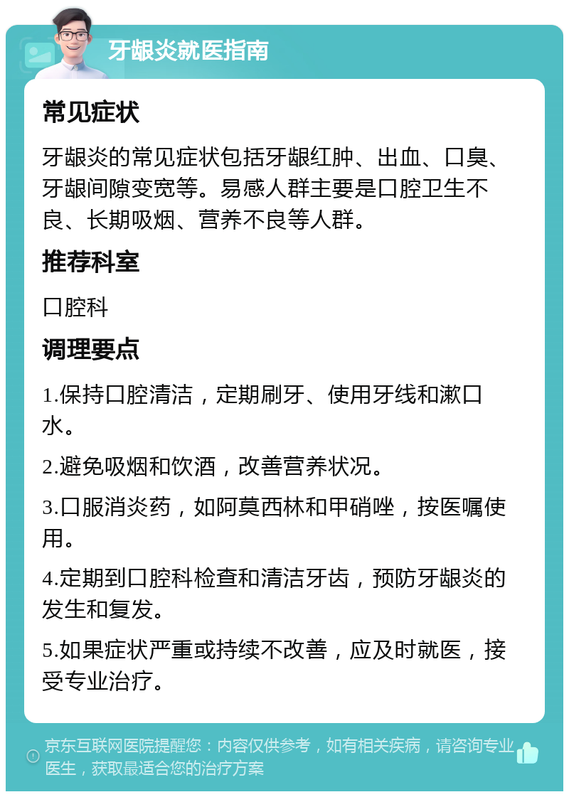 牙龈炎就医指南 常见症状 牙龈炎的常见症状包括牙龈红肿、出血、口臭、牙龈间隙变宽等。易感人群主要是口腔卫生不良、长期吸烟、营养不良等人群。 推荐科室 口腔科 调理要点 1.保持口腔清洁，定期刷牙、使用牙线和漱口水。 2.避免吸烟和饮酒，改善营养状况。 3.口服消炎药，如阿莫西林和甲硝唑，按医嘱使用。 4.定期到口腔科检查和清洁牙齿，预防牙龈炎的发生和复发。 5.如果症状严重或持续不改善，应及时就医，接受专业治疗。