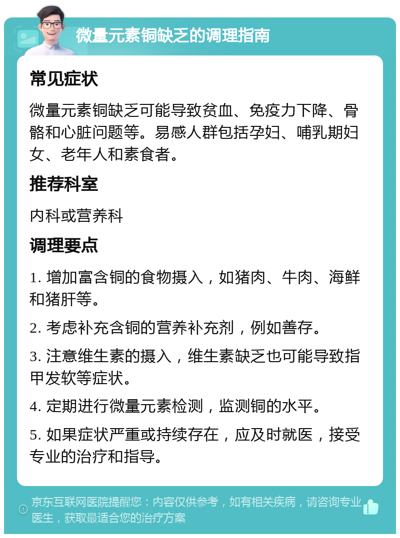 微量元素铜缺乏的调理指南 常见症状 微量元素铜缺乏可能导致贫血、免疫力下降、骨骼和心脏问题等。易感人群包括孕妇、哺乳期妇女、老年人和素食者。 推荐科室 内科或营养科 调理要点 1. 增加富含铜的食物摄入，如猪肉、牛肉、海鲜和猪肝等。 2. 考虑补充含铜的营养补充剂，例如善存。 3. 注意维生素的摄入，维生素缺乏也可能导致指甲发软等症状。 4. 定期进行微量元素检测，监测铜的水平。 5. 如果症状严重或持续存在，应及时就医，接受专业的治疗和指导。