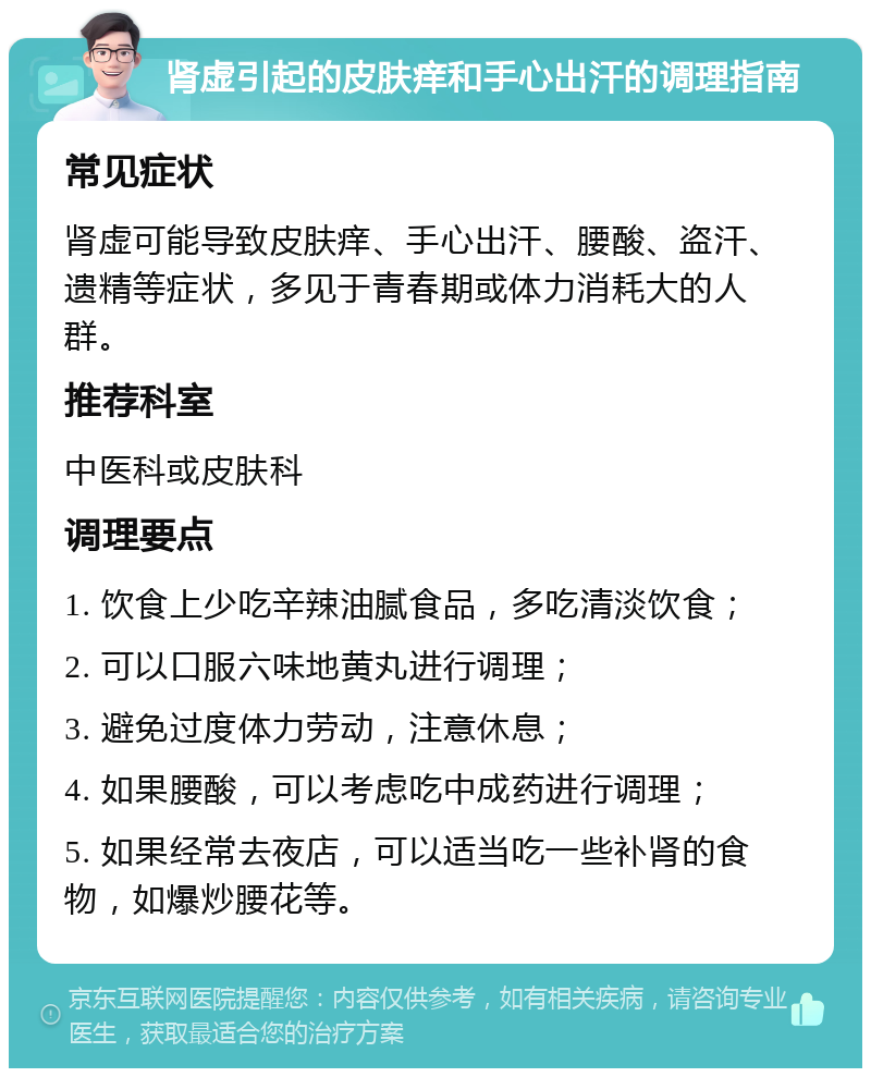 肾虚引起的皮肤痒和手心出汗的调理指南 常见症状 肾虚可能导致皮肤痒、手心出汗、腰酸、盗汗、遗精等症状，多见于青春期或体力消耗大的人群。 推荐科室 中医科或皮肤科 调理要点 1. 饮食上少吃辛辣油腻食品，多吃清淡饮食； 2. 可以口服六味地黄丸进行调理； 3. 避免过度体力劳动，注意休息； 4. 如果腰酸，可以考虑吃中成药进行调理； 5. 如果经常去夜店，可以适当吃一些补肾的食物，如爆炒腰花等。