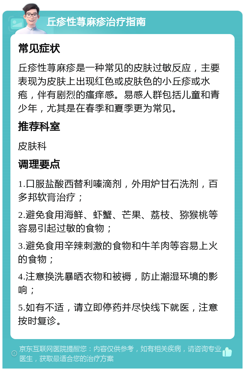 丘疹性荨麻疹治疗指南 常见症状 丘疹性荨麻疹是一种常见的皮肤过敏反应，主要表现为皮肤上出现红色或皮肤色的小丘疹或水疱，伴有剧烈的瘙痒感。易感人群包括儿童和青少年，尤其是在春季和夏季更为常见。 推荐科室 皮肤科 调理要点 1.口服盐酸西替利嗪滴剂，外用炉甘石洗剂，百多邦软膏治疗； 2.避免食用海鲜、虾蟹、芒果、荔枝、猕猴桃等容易引起过敏的食物； 3.避免食用辛辣刺激的食物和牛羊肉等容易上火的食物； 4.注意换洗暴晒衣物和被褥，防止潮湿环境的影响； 5.如有不适，请立即停药并尽快线下就医，注意按时复诊。