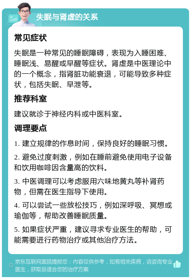 失眠与肾虚的关系 常见症状 失眠是一种常见的睡眠障碍，表现为入睡困难、睡眠浅、易醒或早醒等症状。肾虚是中医理论中的一个概念，指肾脏功能衰退，可能导致多种症状，包括失眠、早泄等。 推荐科室 建议就诊于神经内科或中医科室。 调理要点 1. 建立规律的作息时间，保持良好的睡眠习惯。 2. 避免过度刺激，例如在睡前避免使用电子设备和饮用咖啡因含量高的饮料。 3. 中医调理可以考虑服用六味地黄丸等补肾药物，但需在医生指导下使用。 4. 可以尝试一些放松技巧，例如深呼吸、冥想或瑜伽等，帮助改善睡眠质量。 5. 如果症状严重，建议寻求专业医生的帮助，可能需要进行药物治疗或其他治疗方法。