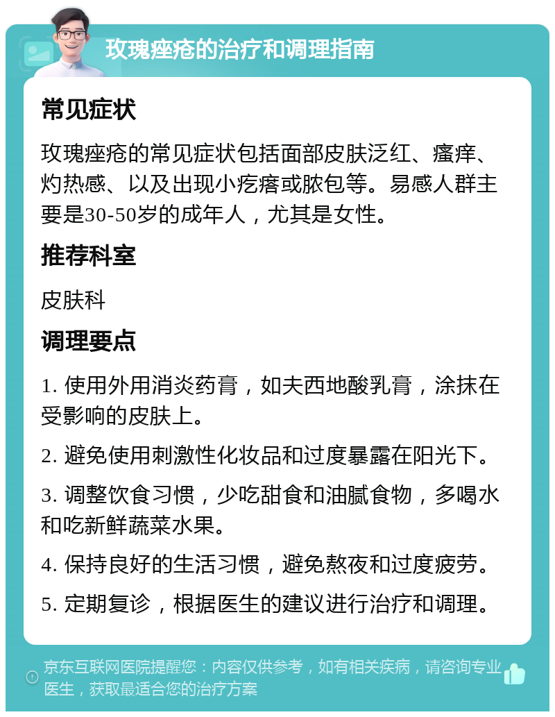 玫瑰痤疮的治疗和调理指南 常见症状 玫瑰痤疮的常见症状包括面部皮肤泛红、瘙痒、灼热感、以及出现小疙瘩或脓包等。易感人群主要是30-50岁的成年人，尤其是女性。 推荐科室 皮肤科 调理要点 1. 使用外用消炎药膏，如夫西地酸乳膏，涂抹在受影响的皮肤上。 2. 避免使用刺激性化妆品和过度暴露在阳光下。 3. 调整饮食习惯，少吃甜食和油腻食物，多喝水和吃新鲜蔬菜水果。 4. 保持良好的生活习惯，避免熬夜和过度疲劳。 5. 定期复诊，根据医生的建议进行治疗和调理。