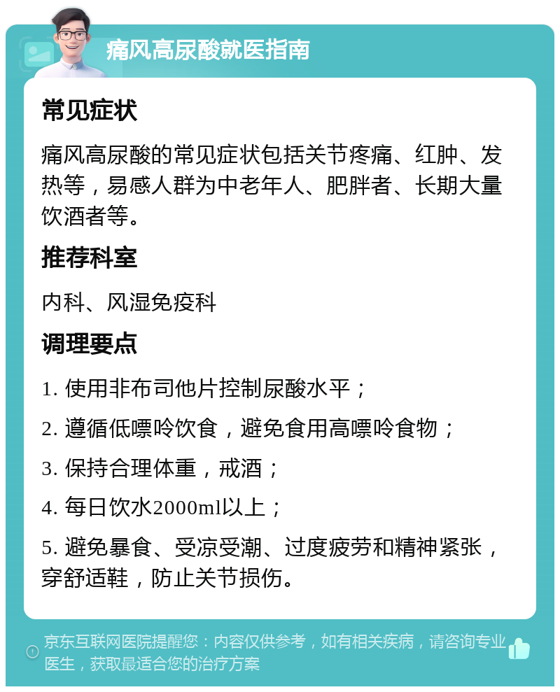 痛风高尿酸就医指南 常见症状 痛风高尿酸的常见症状包括关节疼痛、红肿、发热等，易感人群为中老年人、肥胖者、长期大量饮酒者等。 推荐科室 内科、风湿免疫科 调理要点 1. 使用非布司他片控制尿酸水平； 2. 遵循低嘌呤饮食，避免食用高嘌呤食物； 3. 保持合理体重，戒酒； 4. 每日饮水2000ml以上； 5. 避免暴食、受凉受潮、过度疲劳和精神紧张，穿舒适鞋，防止关节损伤。