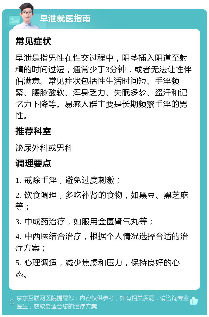 早泄就医指南 常见症状 早泄是指男性在性交过程中，阴茎插入阴道至射精的时间过短，通常少于3分钟，或者无法让性伴侣满意。常见症状包括性生活时间短、手淫频繁、腰膝酸软、浑身乏力、失眠多梦、盗汗和记忆力下降等。易感人群主要是长期频繁手淫的男性。 推荐科室 泌尿外科或男科 调理要点 1. 戒除手淫，避免过度刺激； 2. 饮食调理，多吃补肾的食物，如黑豆、黑芝麻等； 3. 中成药治疗，如服用金匮肾气丸等； 4. 中西医结合治疗，根据个人情况选择合适的治疗方案； 5. 心理调适，减少焦虑和压力，保持良好的心态。