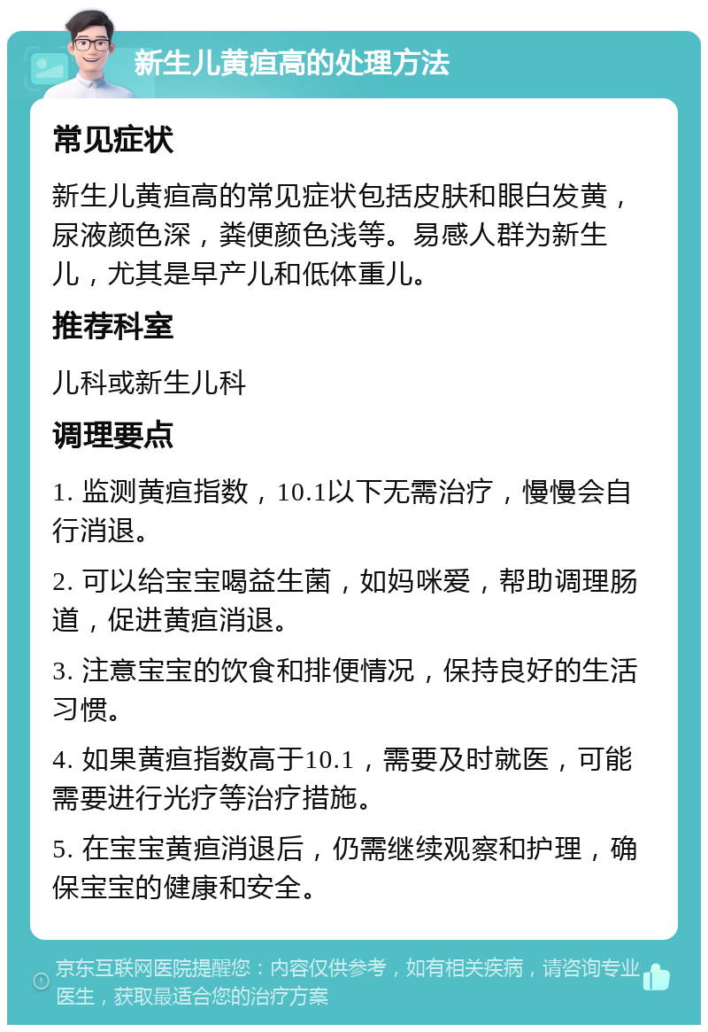 新生儿黄疸高的处理方法 常见症状 新生儿黄疸高的常见症状包括皮肤和眼白发黄，尿液颜色深，粪便颜色浅等。易感人群为新生儿，尤其是早产儿和低体重儿。 推荐科室 儿科或新生儿科 调理要点 1. 监测黄疸指数，10.1以下无需治疗，慢慢会自行消退。 2. 可以给宝宝喝益生菌，如妈咪爱，帮助调理肠道，促进黄疸消退。 3. 注意宝宝的饮食和排便情况，保持良好的生活习惯。 4. 如果黄疸指数高于10.1，需要及时就医，可能需要进行光疗等治疗措施。 5. 在宝宝黄疸消退后，仍需继续观察和护理，确保宝宝的健康和安全。