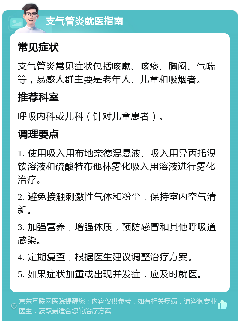 支气管炎就医指南 常见症状 支气管炎常见症状包括咳嗽、咳痰、胸闷、气喘等，易感人群主要是老年人、儿童和吸烟者。 推荐科室 呼吸内科或儿科（针对儿童患者）。 调理要点 1. 使用吸入用布地奈德混悬液、吸入用异丙托溴铵溶液和硫酸特布他林雾化吸入用溶液进行雾化治疗。 2. 避免接触刺激性气体和粉尘，保持室内空气清新。 3. 加强营养，增强体质，预防感冒和其他呼吸道感染。 4. 定期复查，根据医生建议调整治疗方案。 5. 如果症状加重或出现并发症，应及时就医。