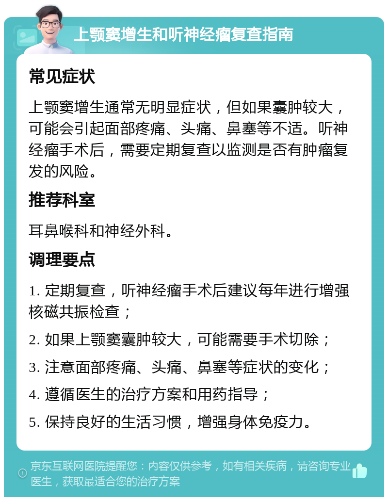 上颚窦增生和听神经瘤复查指南 常见症状 上颚窦增生通常无明显症状，但如果囊肿较大，可能会引起面部疼痛、头痛、鼻塞等不适。听神经瘤手术后，需要定期复查以监测是否有肿瘤复发的风险。 推荐科室 耳鼻喉科和神经外科。 调理要点 1. 定期复查，听神经瘤手术后建议每年进行增强核磁共振检查； 2. 如果上颚窦囊肿较大，可能需要手术切除； 3. 注意面部疼痛、头痛、鼻塞等症状的变化； 4. 遵循医生的治疗方案和用药指导； 5. 保持良好的生活习惯，增强身体免疫力。