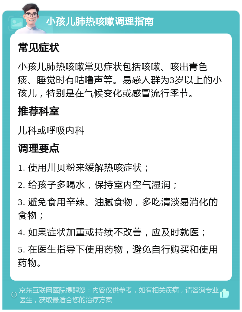 小孩儿肺热咳嗽调理指南 常见症状 小孩儿肺热咳嗽常见症状包括咳嗽、咳出青色痰、睡觉时有咕噜声等。易感人群为3岁以上的小孩儿，特别是在气候变化或感冒流行季节。 推荐科室 儿科或呼吸内科 调理要点 1. 使用川贝粉来缓解热咳症状； 2. 给孩子多喝水，保持室内空气湿润； 3. 避免食用辛辣、油腻食物，多吃清淡易消化的食物； 4. 如果症状加重或持续不改善，应及时就医； 5. 在医生指导下使用药物，避免自行购买和使用药物。