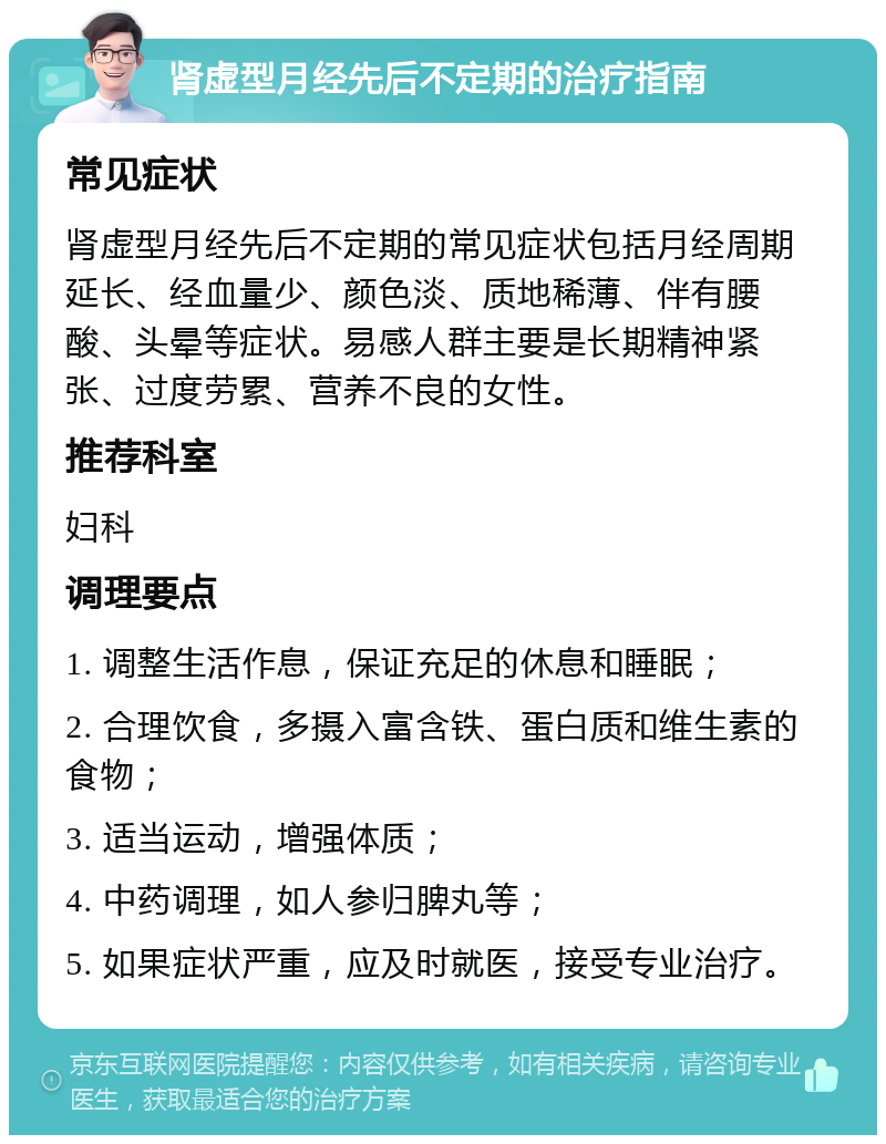 肾虚型月经先后不定期的治疗指南 常见症状 肾虚型月经先后不定期的常见症状包括月经周期延长、经血量少、颜色淡、质地稀薄、伴有腰酸、头晕等症状。易感人群主要是长期精神紧张、过度劳累、营养不良的女性。 推荐科室 妇科 调理要点 1. 调整生活作息，保证充足的休息和睡眠； 2. 合理饮食，多摄入富含铁、蛋白质和维生素的食物； 3. 适当运动，增强体质； 4. 中药调理，如人参归脾丸等； 5. 如果症状严重，应及时就医，接受专业治疗。