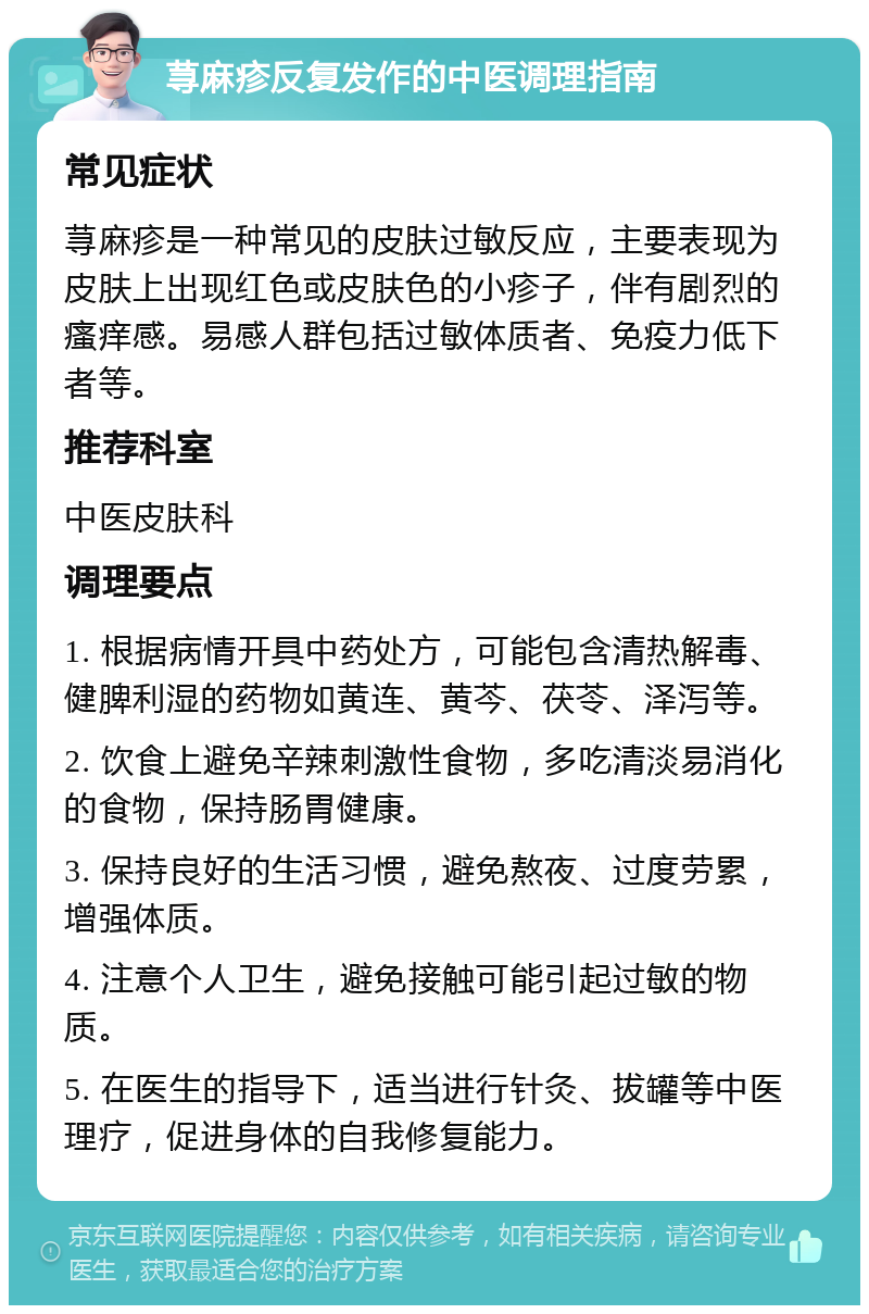 荨麻疹反复发作的中医调理指南 常见症状 荨麻疹是一种常见的皮肤过敏反应，主要表现为皮肤上出现红色或皮肤色的小疹子，伴有剧烈的瘙痒感。易感人群包括过敏体质者、免疫力低下者等。 推荐科室 中医皮肤科 调理要点 1. 根据病情开具中药处方，可能包含清热解毒、健脾利湿的药物如黄连、黄芩、茯苓、泽泻等。 2. 饮食上避免辛辣刺激性食物，多吃清淡易消化的食物，保持肠胃健康。 3. 保持良好的生活习惯，避免熬夜、过度劳累，增强体质。 4. 注意个人卫生，避免接触可能引起过敏的物质。 5. 在医生的指导下，适当进行针灸、拔罐等中医理疗，促进身体的自我修复能力。