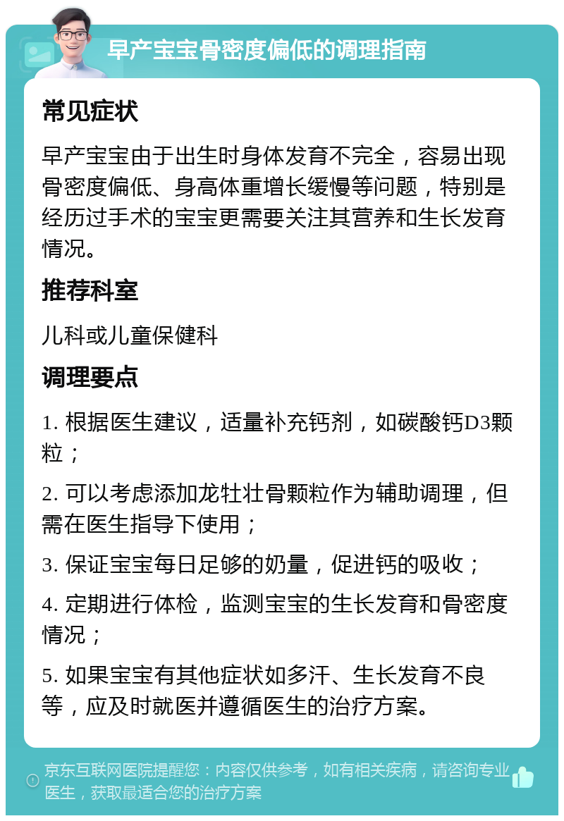 早产宝宝骨密度偏低的调理指南 常见症状 早产宝宝由于出生时身体发育不完全，容易出现骨密度偏低、身高体重增长缓慢等问题，特别是经历过手术的宝宝更需要关注其营养和生长发育情况。 推荐科室 儿科或儿童保健科 调理要点 1. 根据医生建议，适量补充钙剂，如碳酸钙D3颗粒； 2. 可以考虑添加龙牡壮骨颗粒作为辅助调理，但需在医生指导下使用； 3. 保证宝宝每日足够的奶量，促进钙的吸收； 4. 定期进行体检，监测宝宝的生长发育和骨密度情况； 5. 如果宝宝有其他症状如多汗、生长发育不良等，应及时就医并遵循医生的治疗方案。