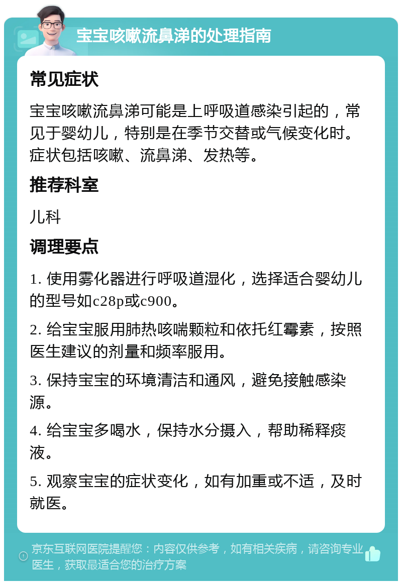 宝宝咳嗽流鼻涕的处理指南 常见症状 宝宝咳嗽流鼻涕可能是上呼吸道感染引起的，常见于婴幼儿，特别是在季节交替或气候变化时。症状包括咳嗽、流鼻涕、发热等。 推荐科室 儿科 调理要点 1. 使用雾化器进行呼吸道湿化，选择适合婴幼儿的型号如c28p或c900。 2. 给宝宝服用肺热咳喘颗粒和依托红霉素，按照医生建议的剂量和频率服用。 3. 保持宝宝的环境清洁和通风，避免接触感染源。 4. 给宝宝多喝水，保持水分摄入，帮助稀释痰液。 5. 观察宝宝的症状变化，如有加重或不适，及时就医。