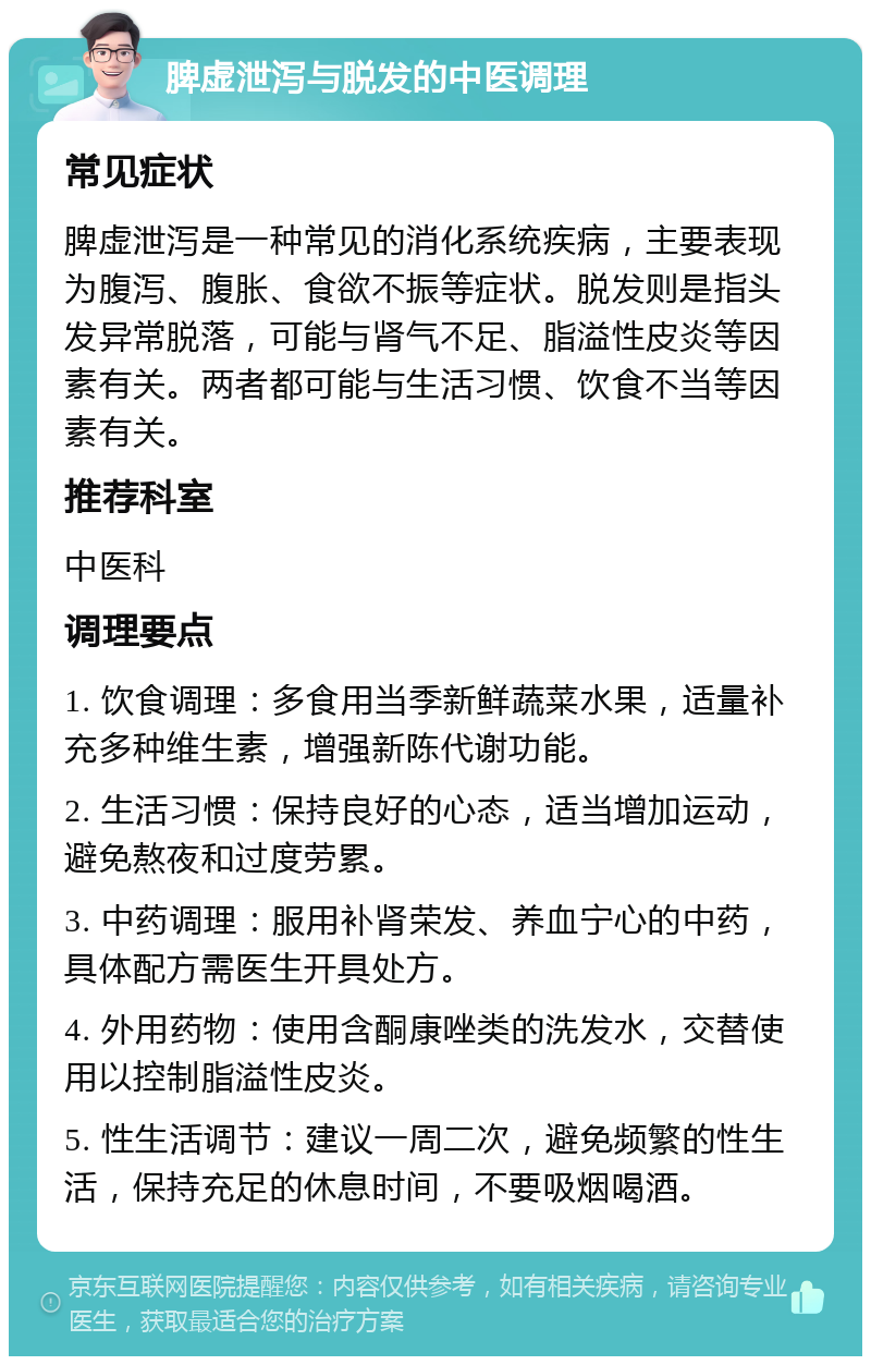 脾虚泄泻与脱发的中医调理 常见症状 脾虚泄泻是一种常见的消化系统疾病，主要表现为腹泻、腹胀、食欲不振等症状。脱发则是指头发异常脱落，可能与肾气不足、脂溢性皮炎等因素有关。两者都可能与生活习惯、饮食不当等因素有关。 推荐科室 中医科 调理要点 1. 饮食调理：多食用当季新鲜蔬菜水果，适量补充多种维生素，增强新陈代谢功能。 2. 生活习惯：保持良好的心态，适当增加运动，避免熬夜和过度劳累。 3. 中药调理：服用补肾荣发、养血宁心的中药，具体配方需医生开具处方。 4. 外用药物：使用含酮康唑类的洗发水，交替使用以控制脂溢性皮炎。 5. 性生活调节：建议一周二次，避免频繁的性生活，保持充足的休息时间，不要吸烟喝酒。