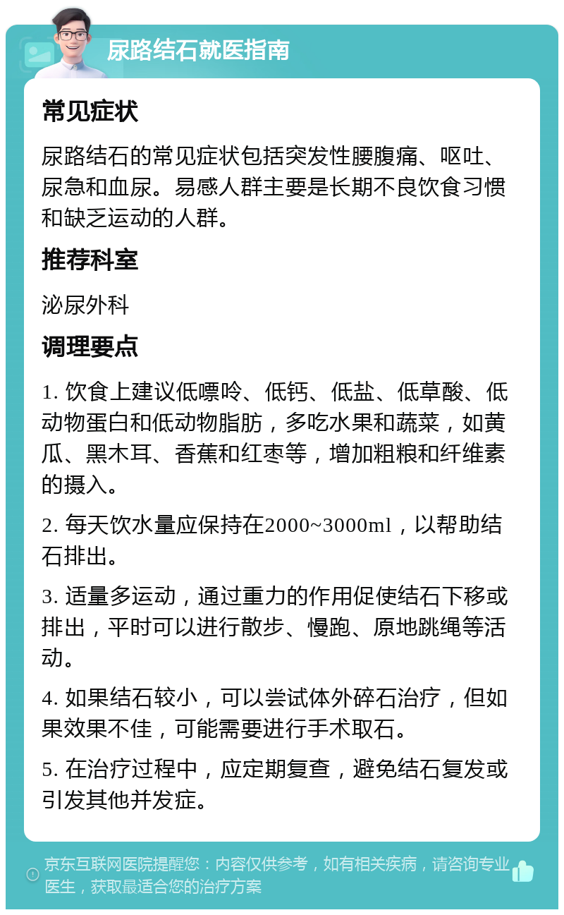 尿路结石就医指南 常见症状 尿路结石的常见症状包括突发性腰腹痛、呕吐、尿急和血尿。易感人群主要是长期不良饮食习惯和缺乏运动的人群。 推荐科室 泌尿外科 调理要点 1. 饮食上建议低嘌呤、低钙、低盐、低草酸、低动物蛋白和低动物脂肪，多吃水果和蔬菜，如黄瓜、黑木耳、香蕉和红枣等，增加粗粮和纤维素的摄入。 2. 每天饮水量应保持在2000~3000ml，以帮助结石排出。 3. 适量多运动，通过重力的作用促使结石下移或排出，平时可以进行散步、慢跑、原地跳绳等活动。 4. 如果结石较小，可以尝试体外碎石治疗，但如果效果不佳，可能需要进行手术取石。 5. 在治疗过程中，应定期复查，避免结石复发或引发其他并发症。