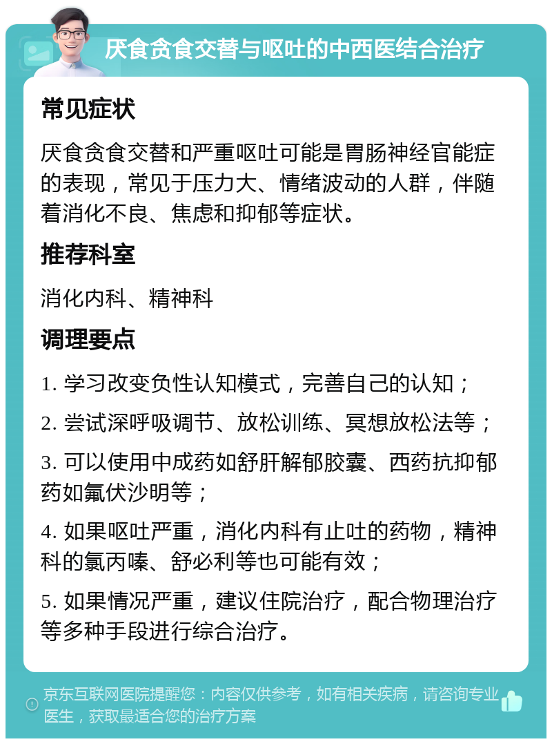 厌食贪食交替与呕吐的中西医结合治疗 常见症状 厌食贪食交替和严重呕吐可能是胃肠神经官能症的表现，常见于压力大、情绪波动的人群，伴随着消化不良、焦虑和抑郁等症状。 推荐科室 消化内科、精神科 调理要点 1. 学习改变负性认知模式，完善自己的认知； 2. 尝试深呼吸调节、放松训练、冥想放松法等； 3. 可以使用中成药如舒肝解郁胶囊、西药抗抑郁药如氟伏沙明等； 4. 如果呕吐严重，消化内科有止吐的药物，精神科的氯丙嗪、舒必利等也可能有效； 5. 如果情况严重，建议住院治疗，配合物理治疗等多种手段进行综合治疗。