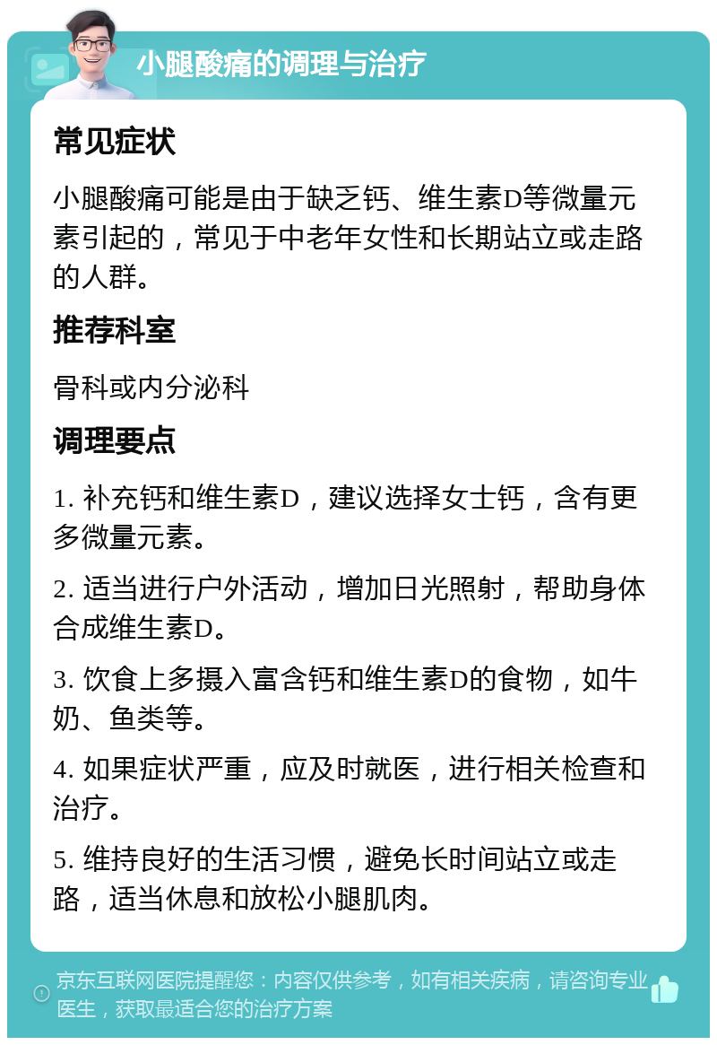 小腿酸痛的调理与治疗 常见症状 小腿酸痛可能是由于缺乏钙、维生素D等微量元素引起的，常见于中老年女性和长期站立或走路的人群。 推荐科室 骨科或内分泌科 调理要点 1. 补充钙和维生素D，建议选择女士钙，含有更多微量元素。 2. 适当进行户外活动，增加日光照射，帮助身体合成维生素D。 3. 饮食上多摄入富含钙和维生素D的食物，如牛奶、鱼类等。 4. 如果症状严重，应及时就医，进行相关检查和治疗。 5. 维持良好的生活习惯，避免长时间站立或走路，适当休息和放松小腿肌肉。