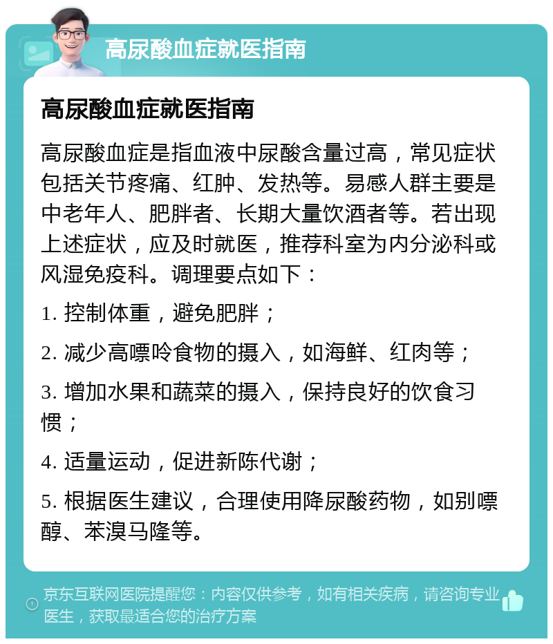 高尿酸血症就医指南 高尿酸血症就医指南 高尿酸血症是指血液中尿酸含量过高，常见症状包括关节疼痛、红肿、发热等。易感人群主要是中老年人、肥胖者、长期大量饮酒者等。若出现上述症状，应及时就医，推荐科室为内分泌科或风湿免疫科。调理要点如下： 1. 控制体重，避免肥胖； 2. 减少高嘌呤食物的摄入，如海鲜、红肉等； 3. 增加水果和蔬菜的摄入，保持良好的饮食习惯； 4. 适量运动，促进新陈代谢； 5. 根据医生建议，合理使用降尿酸药物，如别嘌醇、苯溴马隆等。