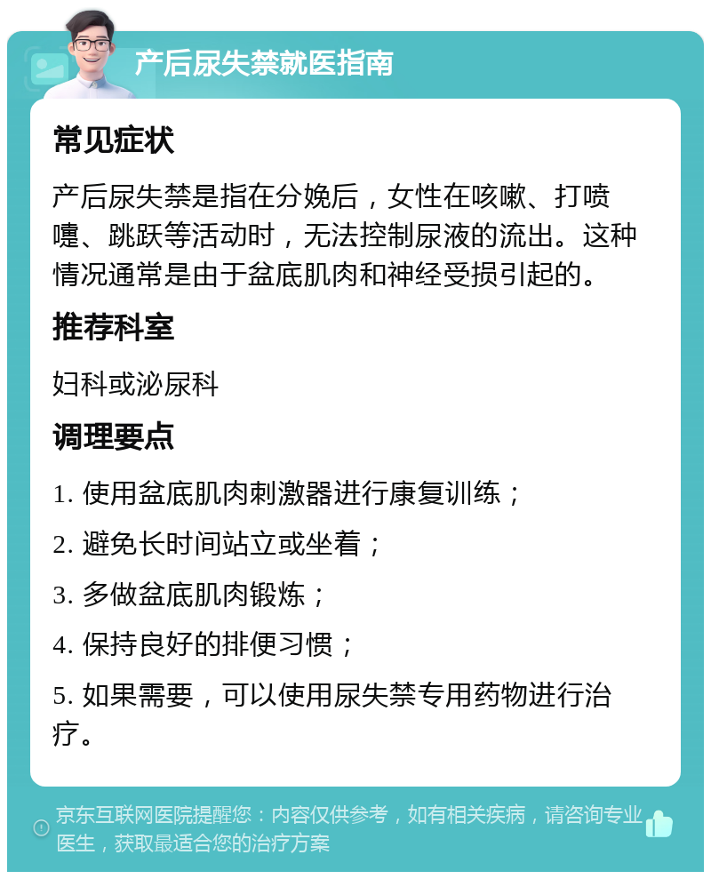 产后尿失禁就医指南 常见症状 产后尿失禁是指在分娩后，女性在咳嗽、打喷嚏、跳跃等活动时，无法控制尿液的流出。这种情况通常是由于盆底肌肉和神经受损引起的。 推荐科室 妇科或泌尿科 调理要点 1. 使用盆底肌肉刺激器进行康复训练； 2. 避免长时间站立或坐着； 3. 多做盆底肌肉锻炼； 4. 保持良好的排便习惯； 5. 如果需要，可以使用尿失禁专用药物进行治疗。