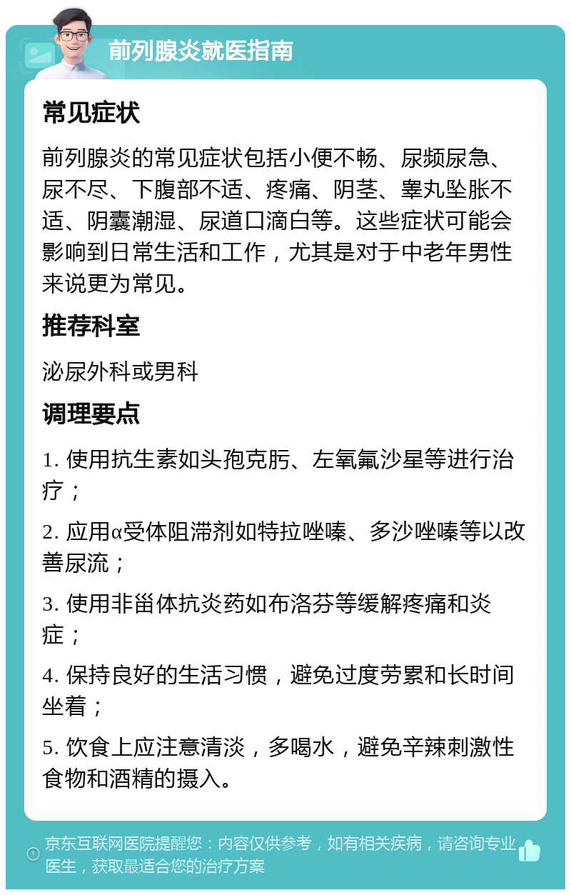 前列腺炎就医指南 常见症状 前列腺炎的常见症状包括小便不畅、尿频尿急、尿不尽、下腹部不适、疼痛、阴茎、睾丸坠胀不适、阴囊潮湿、尿道口滴白等。这些症状可能会影响到日常生活和工作，尤其是对于中老年男性来说更为常见。 推荐科室 泌尿外科或男科 调理要点 1. 使用抗生素如头孢克肟、左氧氟沙星等进行治疗； 2. 应用α受体阻滞剂如特拉唑嗪、多沙唑嗪等以改善尿流； 3. 使用非甾体抗炎药如布洛芬等缓解疼痛和炎症； 4. 保持良好的生活习惯，避免过度劳累和长时间坐着； 5. 饮食上应注意清淡，多喝水，避免辛辣刺激性食物和酒精的摄入。