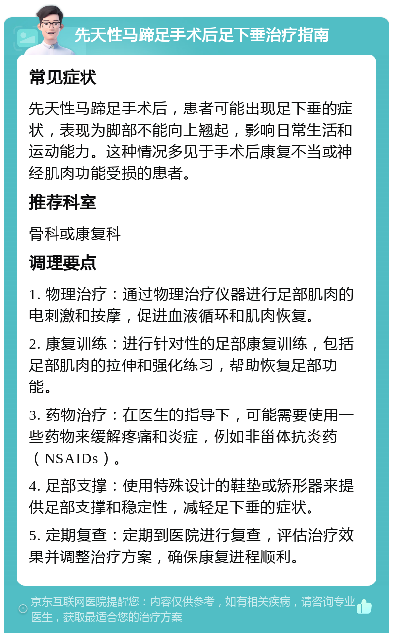 先天性马蹄足手术后足下垂治疗指南 常见症状 先天性马蹄足手术后，患者可能出现足下垂的症状，表现为脚部不能向上翘起，影响日常生活和运动能力。这种情况多见于手术后康复不当或神经肌肉功能受损的患者。 推荐科室 骨科或康复科 调理要点 1. 物理治疗：通过物理治疗仪器进行足部肌肉的电刺激和按摩，促进血液循环和肌肉恢复。 2. 康复训练：进行针对性的足部康复训练，包括足部肌肉的拉伸和强化练习，帮助恢复足部功能。 3. 药物治疗：在医生的指导下，可能需要使用一些药物来缓解疼痛和炎症，例如非甾体抗炎药（NSAIDs）。 4. 足部支撑：使用特殊设计的鞋垫或矫形器来提供足部支撑和稳定性，减轻足下垂的症状。 5. 定期复查：定期到医院进行复查，评估治疗效果并调整治疗方案，确保康复进程顺利。