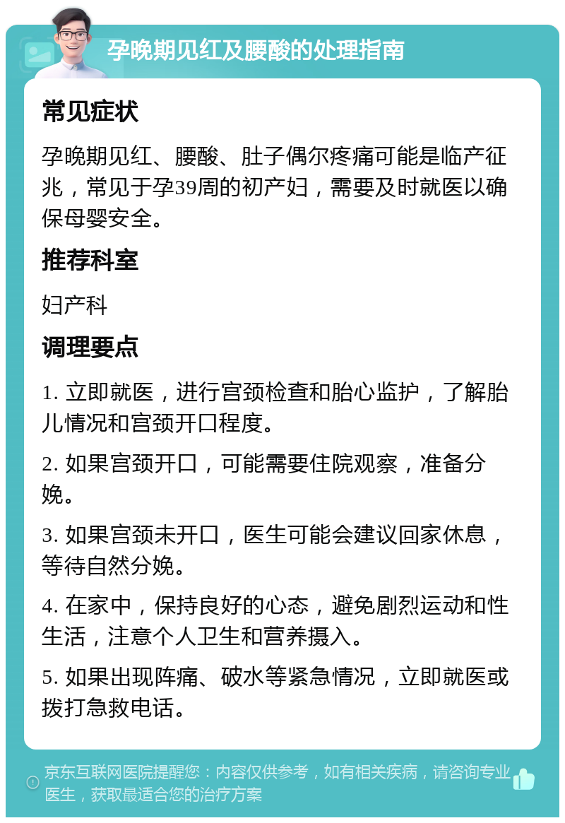 孕晚期见红及腰酸的处理指南 常见症状 孕晚期见红、腰酸、肚子偶尔疼痛可能是临产征兆，常见于孕39周的初产妇，需要及时就医以确保母婴安全。 推荐科室 妇产科 调理要点 1. 立即就医，进行宫颈检查和胎心监护，了解胎儿情况和宫颈开口程度。 2. 如果宫颈开口，可能需要住院观察，准备分娩。 3. 如果宫颈未开口，医生可能会建议回家休息，等待自然分娩。 4. 在家中，保持良好的心态，避免剧烈运动和性生活，注意个人卫生和营养摄入。 5. 如果出现阵痛、破水等紧急情况，立即就医或拨打急救电话。