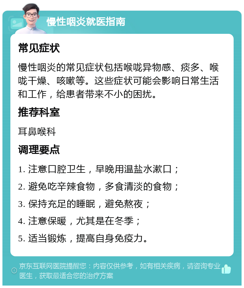 慢性咽炎就医指南 常见症状 慢性咽炎的常见症状包括喉咙异物感、痰多、喉咙干燥、咳嗽等。这些症状可能会影响日常生活和工作，给患者带来不小的困扰。 推荐科室 耳鼻喉科 调理要点 1. 注意口腔卫生，早晚用温盐水漱口； 2. 避免吃辛辣食物，多食清淡的食物； 3. 保持充足的睡眠，避免熬夜； 4. 注意保暖，尤其是在冬季； 5. 适当锻炼，提高自身免疫力。