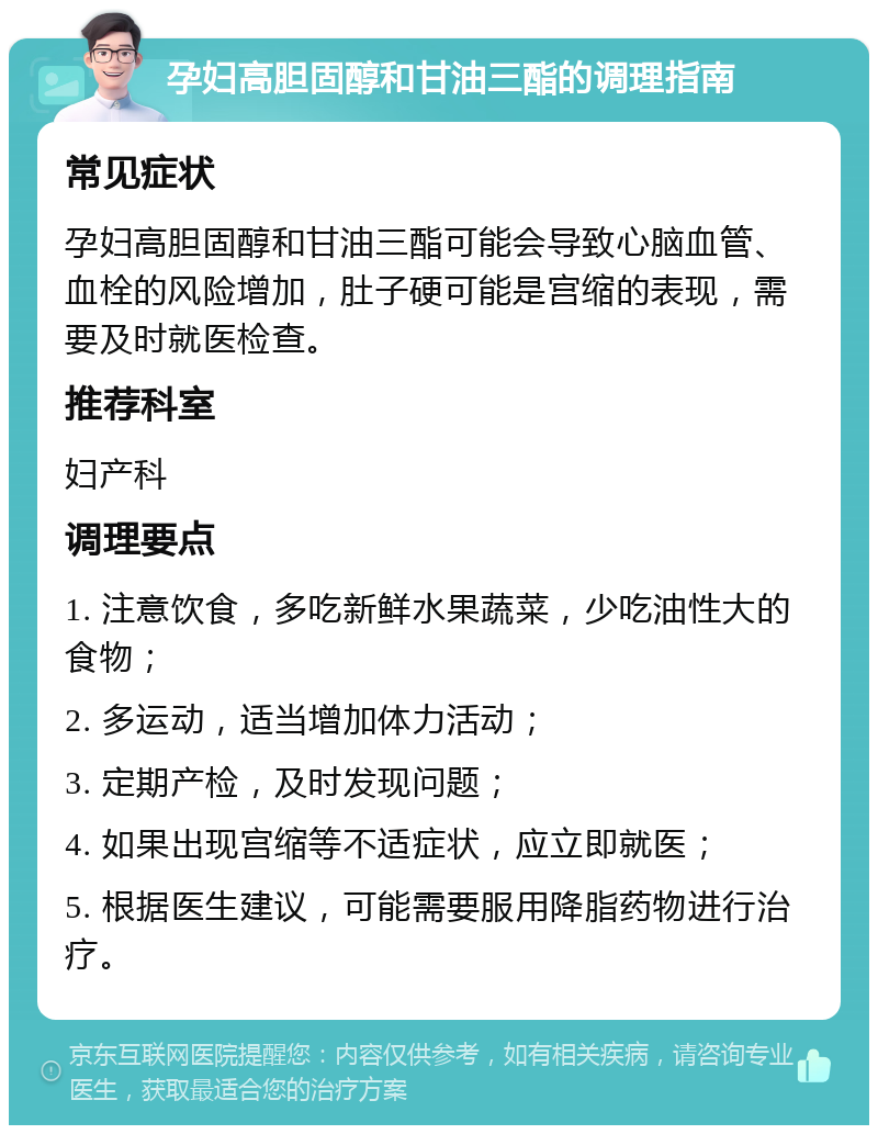 孕妇高胆固醇和甘油三酯的调理指南 常见症状 孕妇高胆固醇和甘油三酯可能会导致心脑血管、血栓的风险增加，肚子硬可能是宫缩的表现，需要及时就医检查。 推荐科室 妇产科 调理要点 1. 注意饮食，多吃新鲜水果蔬菜，少吃油性大的食物； 2. 多运动，适当增加体力活动； 3. 定期产检，及时发现问题； 4. 如果出现宫缩等不适症状，应立即就医； 5. 根据医生建议，可能需要服用降脂药物进行治疗。