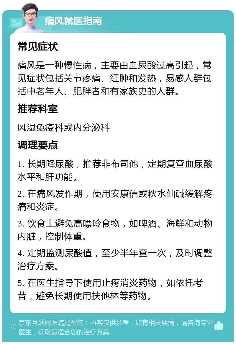 痛风就医指南 常见症状 痛风是一种慢性病，主要由血尿酸过高引起，常见症状包括关节疼痛、红肿和发热，易感人群包括中老年人、肥胖者和有家族史的人群。 推荐科室 风湿免疫科或内分泌科 调理要点 1. 长期降尿酸，推荐非布司他，定期复查血尿酸水平和肝功能。 2. 在痛风发作期，使用安康信或秋水仙碱缓解疼痛和炎症。 3. 饮食上避免高嘌呤食物，如啤酒、海鲜和动物内脏，控制体重。 4. 定期监测尿酸值，至少半年查一次，及时调整治疗方案。 5. 在医生指导下使用止疼消炎药物，如依托考昔，避免长期使用扶他林等药物。