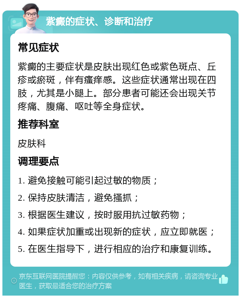 紫癜的症状、诊断和治疗 常见症状 紫癜的主要症状是皮肤出现红色或紫色斑点、丘疹或瘀斑，伴有瘙痒感。这些症状通常出现在四肢，尤其是小腿上。部分患者可能还会出现关节疼痛、腹痛、呕吐等全身症状。 推荐科室 皮肤科 调理要点 1. 避免接触可能引起过敏的物质； 2. 保持皮肤清洁，避免搔抓； 3. 根据医生建议，按时服用抗过敏药物； 4. 如果症状加重或出现新的症状，应立即就医； 5. 在医生指导下，进行相应的治疗和康复训练。