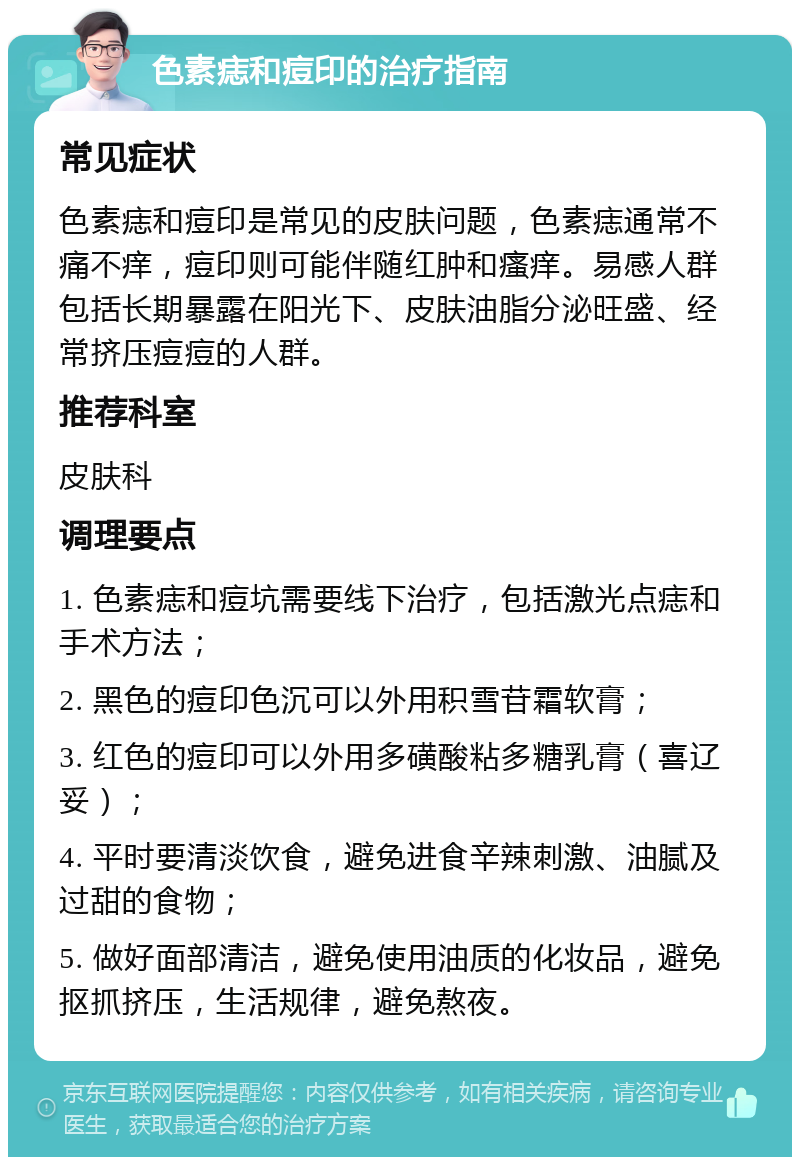 色素痣和痘印的治疗指南 常见症状 色素痣和痘印是常见的皮肤问题，色素痣通常不痛不痒，痘印则可能伴随红肿和瘙痒。易感人群包括长期暴露在阳光下、皮肤油脂分泌旺盛、经常挤压痘痘的人群。 推荐科室 皮肤科 调理要点 1. 色素痣和痘坑需要线下治疗，包括激光点痣和手术方法； 2. 黑色的痘印色沉可以外用积雪苷霜软膏； 3. 红色的痘印可以外用多磺酸粘多糖乳膏（喜辽妥）； 4. 平时要清淡饮食，避免进食辛辣刺激、油腻及过甜的食物； 5. 做好面部清洁，避免使用油质的化妆品，避免抠抓挤压，生活规律，避免熬夜。