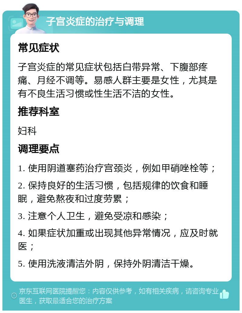 子宫炎症的治疗与调理 常见症状 子宫炎症的常见症状包括白带异常、下腹部疼痛、月经不调等。易感人群主要是女性，尤其是有不良生活习惯或性生活不洁的女性。 推荐科室 妇科 调理要点 1. 使用阴道塞药治疗宫颈炎，例如甲硝唑栓等； 2. 保持良好的生活习惯，包括规律的饮食和睡眠，避免熬夜和过度劳累； 3. 注意个人卫生，避免受凉和感染； 4. 如果症状加重或出现其他异常情况，应及时就医； 5. 使用洗液清洁外阴，保持外阴清洁干燥。