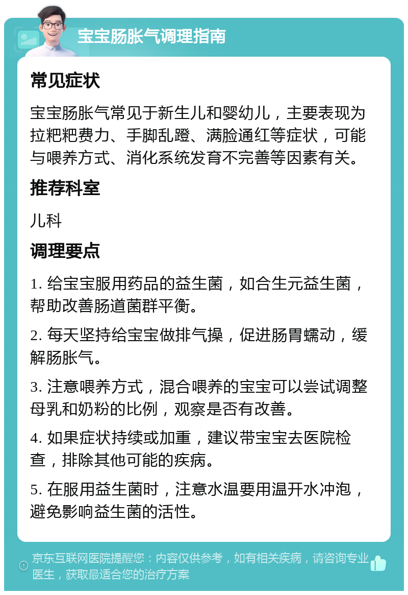 宝宝肠胀气调理指南 常见症状 宝宝肠胀气常见于新生儿和婴幼儿，主要表现为拉粑粑费力、手脚乱蹬、满脸通红等症状，可能与喂养方式、消化系统发育不完善等因素有关。 推荐科室 儿科 调理要点 1. 给宝宝服用药品的益生菌，如合生元益生菌，帮助改善肠道菌群平衡。 2. 每天坚持给宝宝做排气操，促进肠胃蠕动，缓解肠胀气。 3. 注意喂养方式，混合喂养的宝宝可以尝试调整母乳和奶粉的比例，观察是否有改善。 4. 如果症状持续或加重，建议带宝宝去医院检查，排除其他可能的疾病。 5. 在服用益生菌时，注意水温要用温开水冲泡，避免影响益生菌的活性。