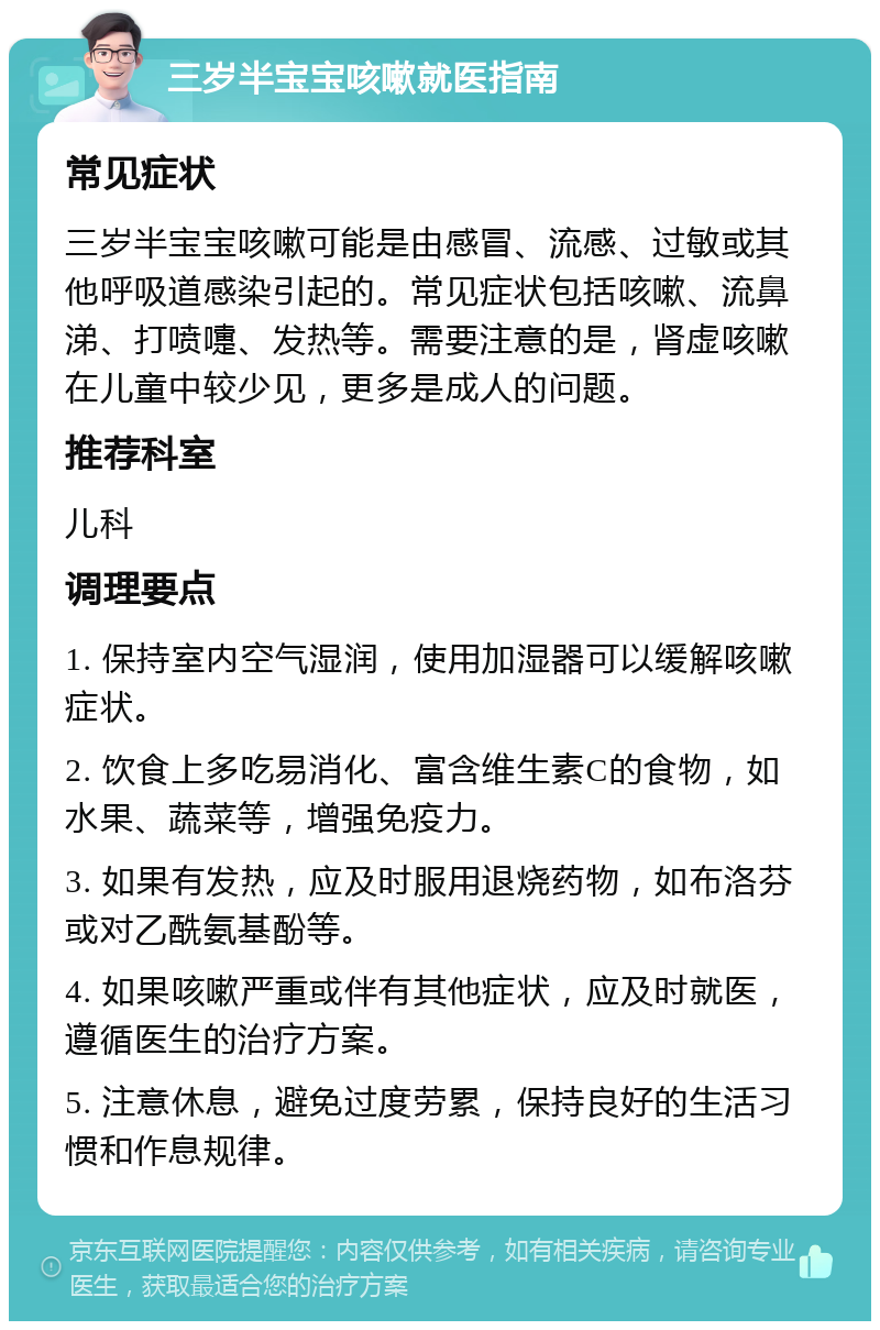 三岁半宝宝咳嗽就医指南 常见症状 三岁半宝宝咳嗽可能是由感冒、流感、过敏或其他呼吸道感染引起的。常见症状包括咳嗽、流鼻涕、打喷嚏、发热等。需要注意的是，肾虚咳嗽在儿童中较少见，更多是成人的问题。 推荐科室 儿科 调理要点 1. 保持室内空气湿润，使用加湿器可以缓解咳嗽症状。 2. 饮食上多吃易消化、富含维生素C的食物，如水果、蔬菜等，增强免疫力。 3. 如果有发热，应及时服用退烧药物，如布洛芬或对乙酰氨基酚等。 4. 如果咳嗽严重或伴有其他症状，应及时就医，遵循医生的治疗方案。 5. 注意休息，避免过度劳累，保持良好的生活习惯和作息规律。