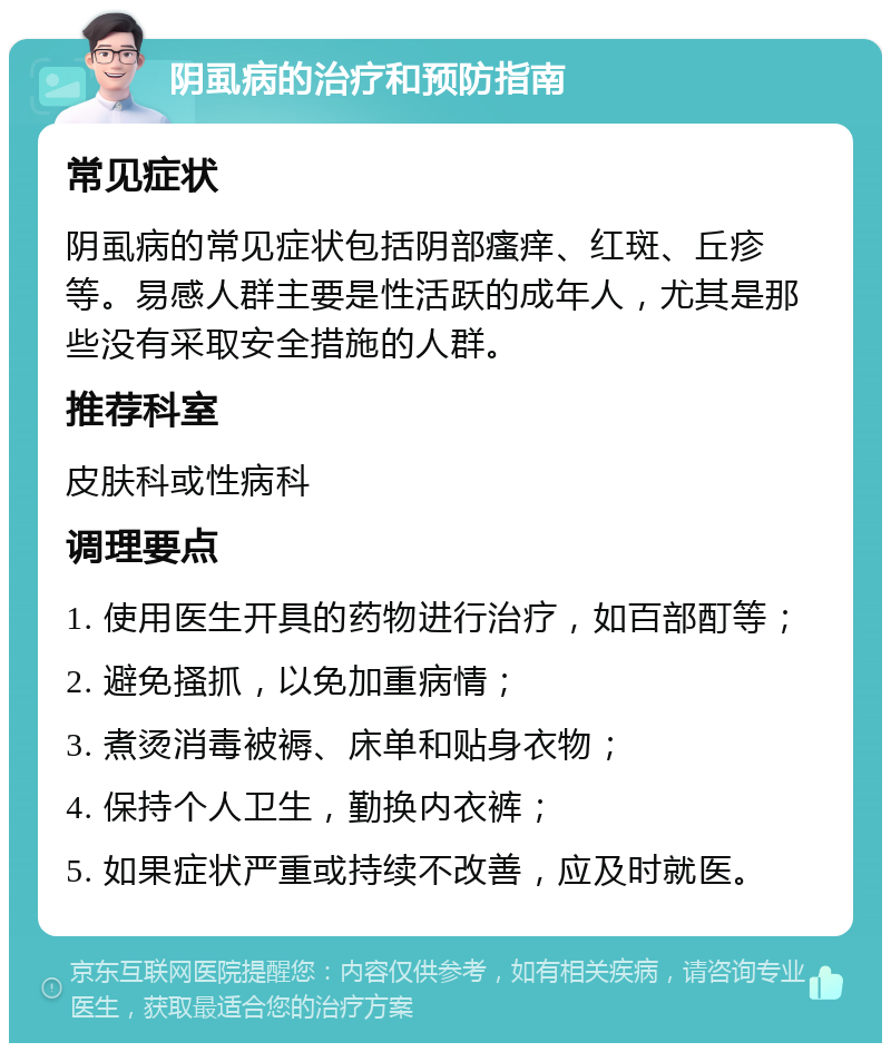 阴虱病的治疗和预防指南 常见症状 阴虱病的常见症状包括阴部瘙痒、红斑、丘疹等。易感人群主要是性活跃的成年人，尤其是那些没有采取安全措施的人群。 推荐科室 皮肤科或性病科 调理要点 1. 使用医生开具的药物进行治疗，如百部酊等； 2. 避免搔抓，以免加重病情； 3. 煮烫消毒被褥、床单和贴身衣物； 4. 保持个人卫生，勤换内衣裤； 5. 如果症状严重或持续不改善，应及时就医。