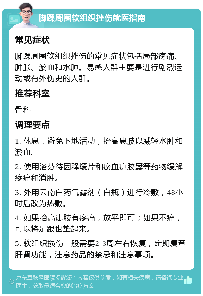 脚踝周围软组织挫伤就医指南 常见症状 脚踝周围软组织挫伤的常见症状包括局部疼痛、肿胀、淤血和水肿。易感人群主要是进行剧烈运动或有外伤史的人群。 推荐科室 骨科 调理要点 1. 休息，避免下地活动，抬高患肢以减轻水肿和淤血。 2. 使用洛芬待因释缓片和瘀血痹胶囊等药物缓解疼痛和消肿。 3. 外用云南白药气雾剂（白瓶）进行冷敷，48小时后改为热敷。 4. 如果抬高患肢有疼痛，放平即可；如果不痛，可以将足跟也垫起来。 5. 软组织损伤一般需要2-3周左右恢复，定期复查肝肾功能，注意药品的禁忌和注意事项。